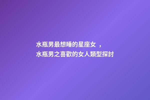 水瓶男最想睡的星座女，水瓶男之喜歡的女人類型探討